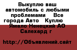 Выкуплю ваш автомобиль с любыми проблемами. - Все города Авто » Куплю   . Ямало-Ненецкий АО,Салехард г.